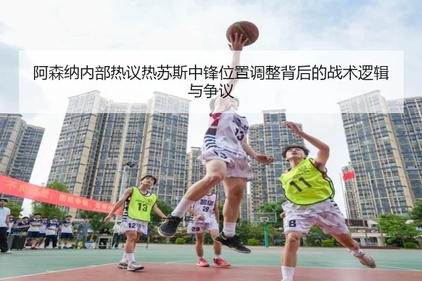 阿森纳内部热议热苏斯中锋位置调整背后的战术逻辑与争议